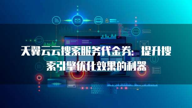 天翼云云搜索服务代金券:提升搜索引擎优化效果的利器