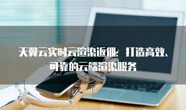 天翼云实时云渲染返佣:打造高效、可靠的云端渲染服务