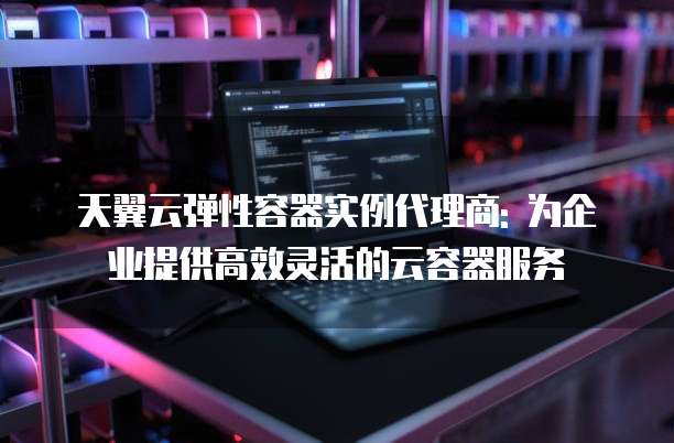 天翼云弹性容器实例代理商: 为企业提供高效灵活的云容器服务