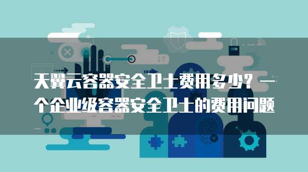 天翼云容器安全卫士费用多少?一个企业级容器安全卫士的费用问题