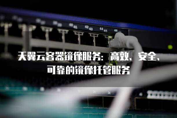 天翼云容器镜像服务：高效、安全、可靠的镜像托管服务