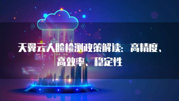 天翼云人脸检测政策解读:高精度、高效率、稳定性