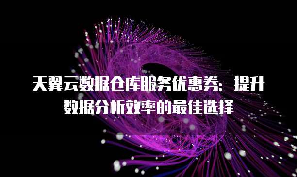 天翼云数据仓库服务优惠券:提升数据分析效率的最佳选择