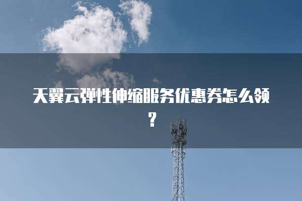 天翼云弹性伸缩服务优惠券怎么领？