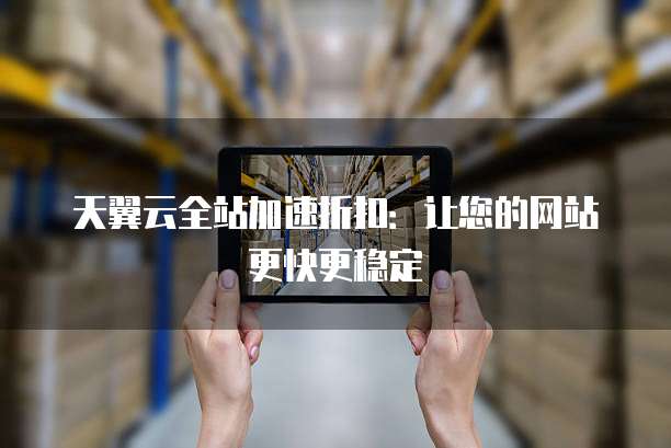 天翼云全站加速折扣:让您的网站更快更稳定