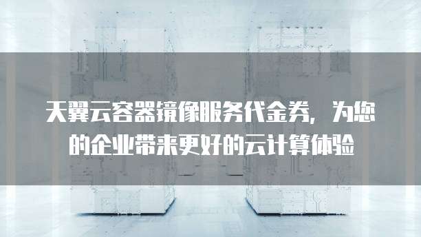 天翼云容器镜像服务代金券，为您的企业带来更好的云计算体验