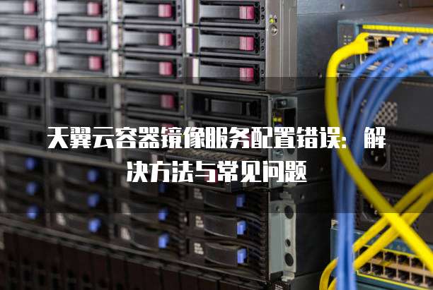 天翼云容器镜像服务配置错误:解决方法与常见问题