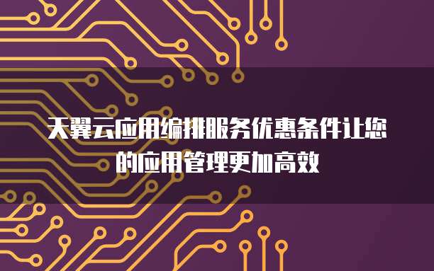 天翼云应用编排服务优惠条件让您的应用管理更加高效