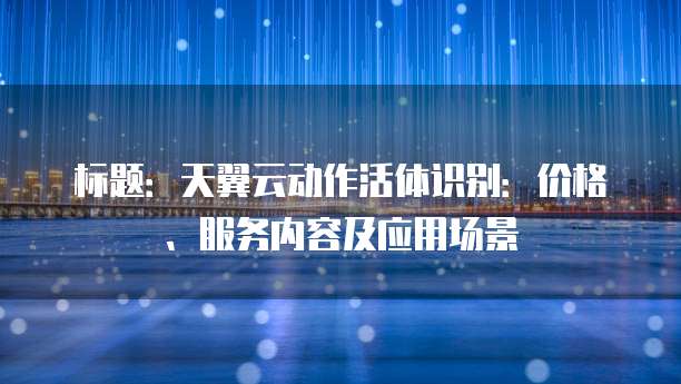 标题:天翼云动作活体识别:价格、服务内容及应用场景