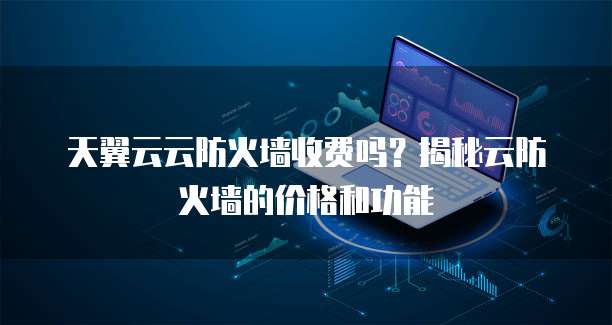 天翼云云防火墙收费吗？揭秘云防火墙的价格和功能