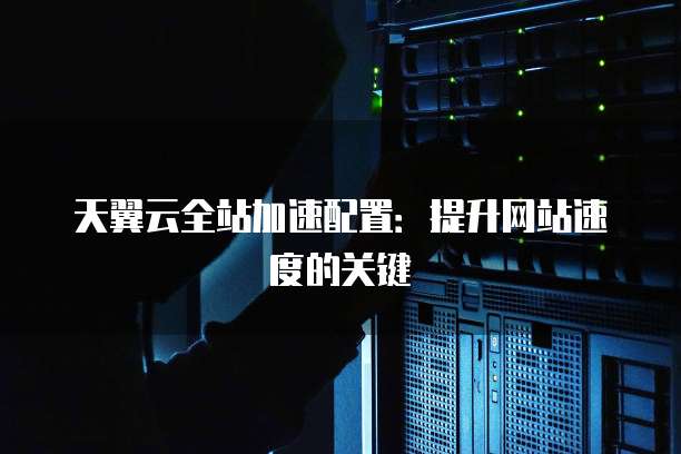 天翼云全站加速配置:提升网站速度的关键