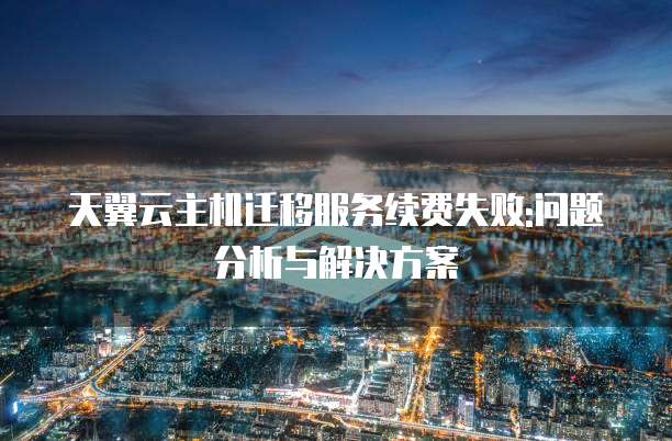 天翼云主机迁移服务续费失败:问题分析与解决方案