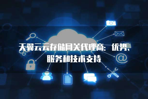 天翼云云存储网关代理商:优势、服务和技术支持