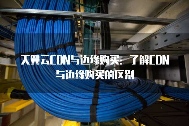 天翼云CDN与边缘购买:了解CDN与边缘购买的区别
