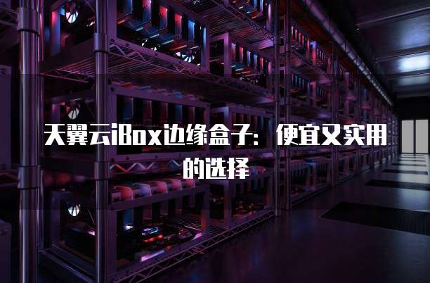天翼云iBox边缘盒子：便宜又实用的选择
