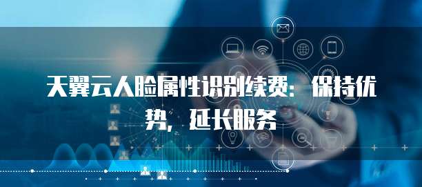 天翼云人脸属性识别续费:保持优势,延长服务