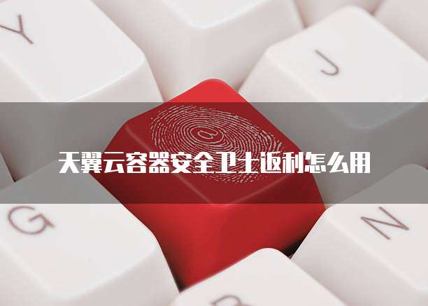 天翼云容器安全卫士返利怎么用