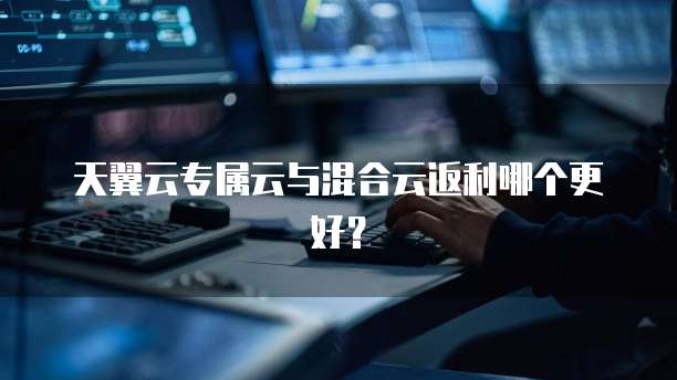 天翼云专属云与混合云返利哪个更好?