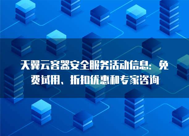 天翼云容器安全服务活动信息:免费试用、折扣优惠和专家咨询