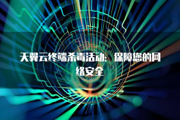 天翼云终端杀毒活动:保障您的网络安全