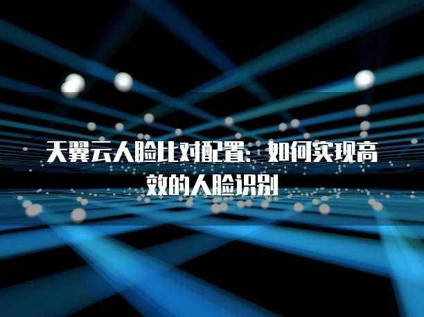 天翼云人脸比对配置：如何实现高效的人脸识别