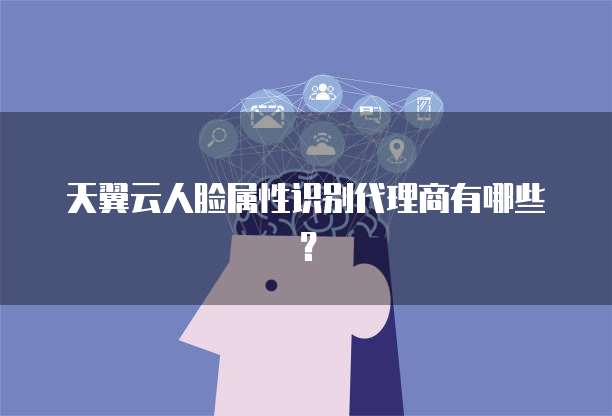 天翼云人脸属性识别代理商有哪些?