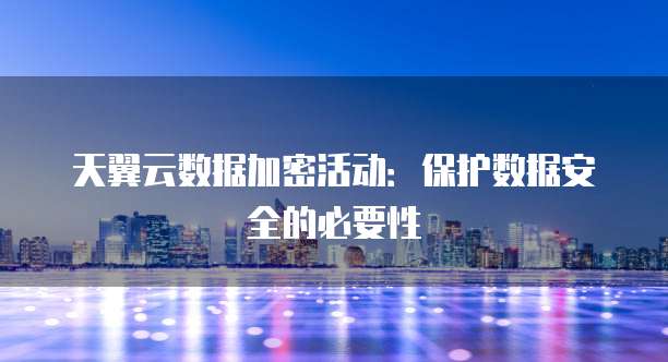 天翼云数据加密活动：保护数据安全的必要性