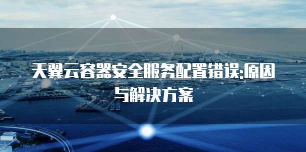 天翼云容器安全服务配置错误:原因与解决方案