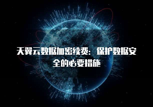 天翼云数据加密续费：保护数据安全的必要措施