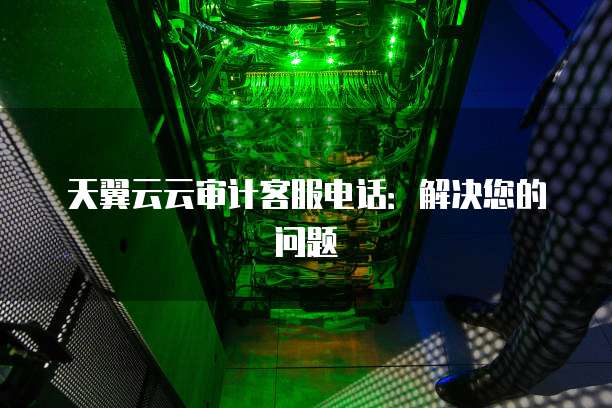 天翼云云审计客服电话：解决您的问题