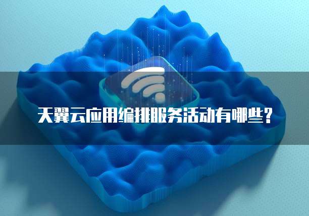 天翼云应用编排服务活动有哪些?