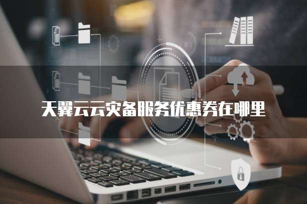 天翼云云灾备服务优惠券在哪里