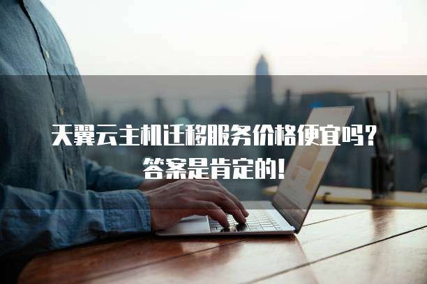 天翼云主机迁移服务价格便宜吗?答案是肯定的!