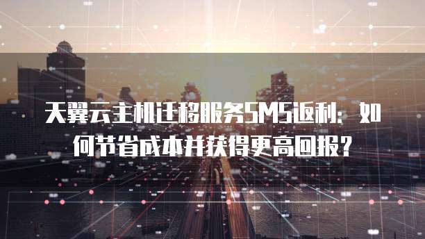 天翼云主机迁移服务SMS返利:如何节省成本并获得更高回报?