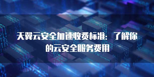 天翼云安全加速收费标准:了解你的云安全服务费用
