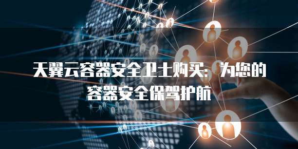 天翼云容器安全卫士购买:为您的容器安全保驾护航