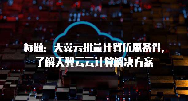标题：天翼云批量计算优惠条件，了解天翼云云计算解决方案