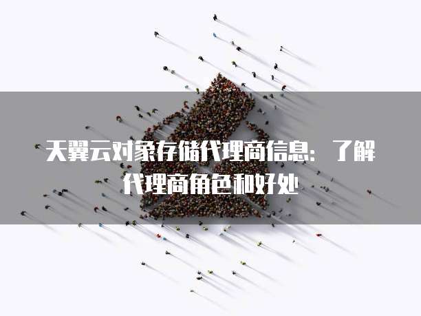 天翼云对象存储代理商信息：了解代理商角色和好处