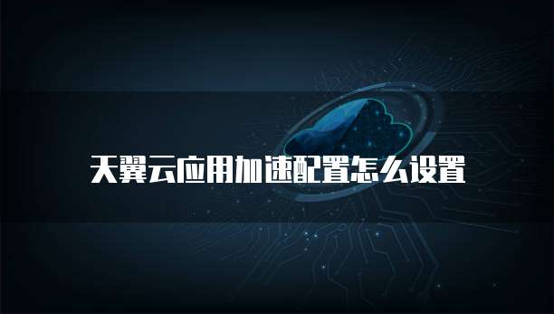 天翼云应用加速配置怎么设置
