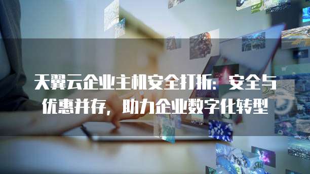 天翼云企业主机安全打折:安全与优惠并存,助力企业数字化转型