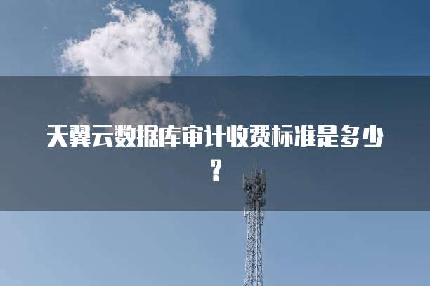 天翼云数据库审计收费标准是多少?