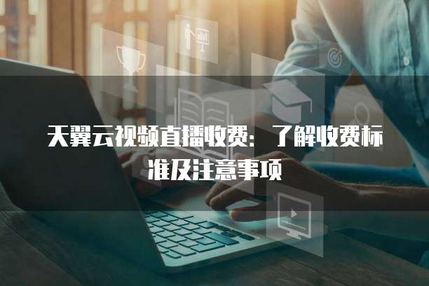 天翼云视频直播收费：了解收费标准及注意事项