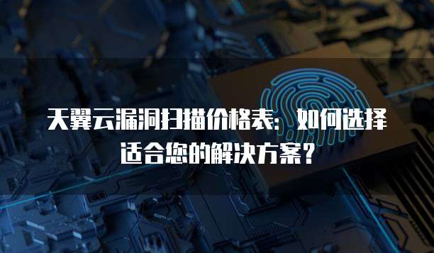天翼云漏洞扫描价格表：如何选择适合您的解决方案？