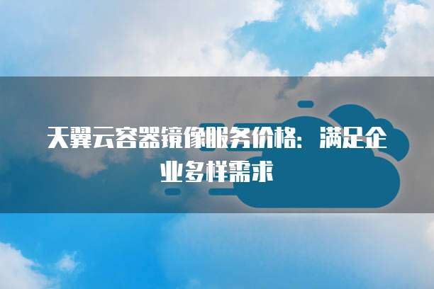 天翼云容器镜像服务价格:满足企业多样需求