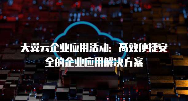 天翼云企业应用活动:高效便捷安全的企业应用解决方案