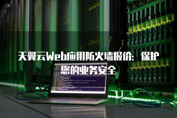天翼云Web应用防火墙报价:保护您的业务安全