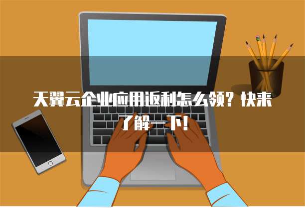 天翼云企业应用返利怎么领?快来了解一下!