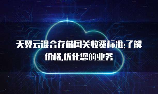 天翼云混合存储网关收费标准:了解价格,优化您的业务
