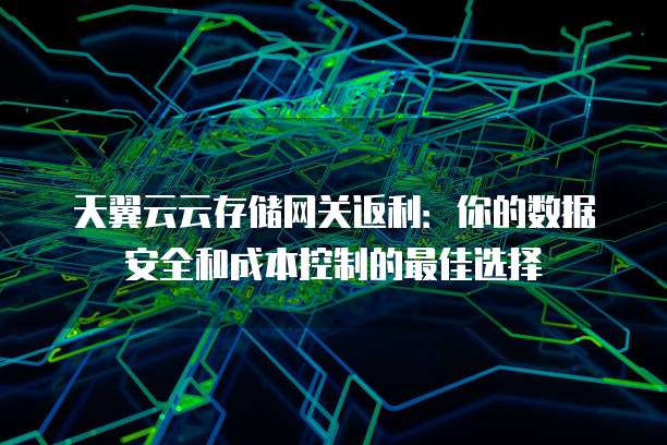天翼云云存储网关返利:你的数据安全和成本控制的最佳选择