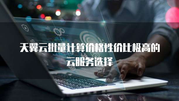 天翼云批量计算价格性价比极高的云服务选择